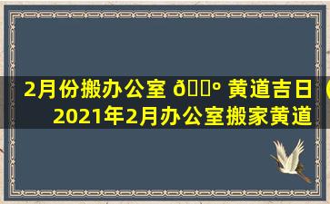 2月份搬办公室 🌺 黄道吉日（2021年2月办公室搬家黄道 🌺 吉日）